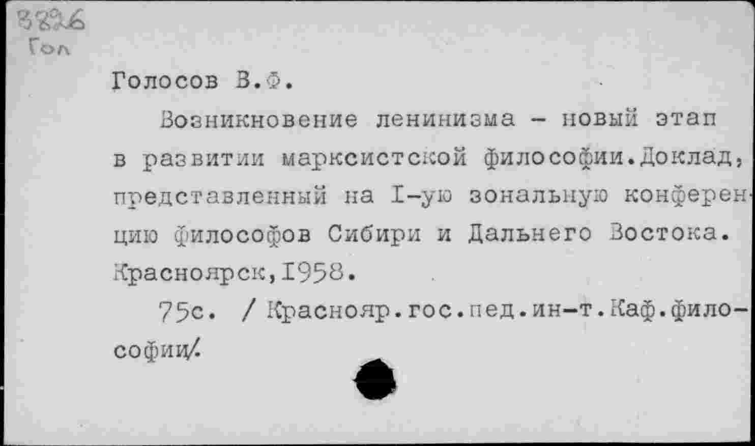 ﻿Гол
Голосов В.Ф.
Возникновение ленинизма - новый этап в развитии марксистской философии.Доклад, представленный на 1-ую зональную конферен цию философов Сибири и Дальнего Востока. Красноярск,1958»
75с. / Краснояр.гос.пед.ин-т.Каф.философии/